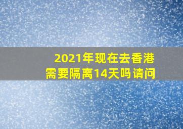 2021年现在去香港需要隔离14天吗请问