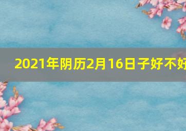 2021年阴历2月16日子好不好