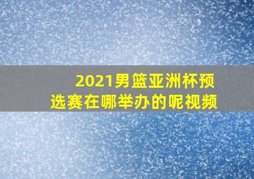 2021男篮亚洲杯预选赛在哪举办的呢视频