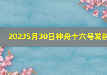 20235月30日神舟十六号发射