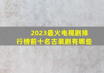 2023最火电视剧排行榜前十名古装剧有哪些