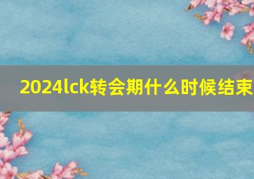 2024lck转会期什么时候结束