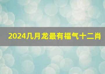 2024几月龙最有福气十二肖