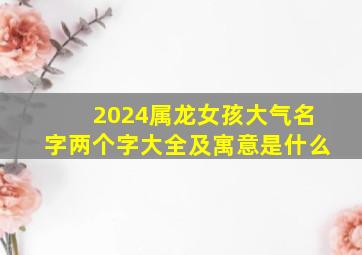 2024属龙女孩大气名字两个字大全及寓意是什么