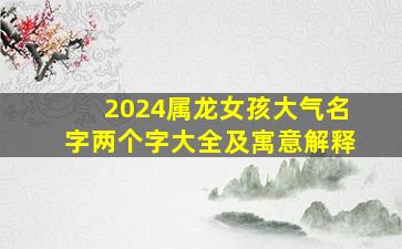 2024属龙女孩大气名字两个字大全及寓意解释