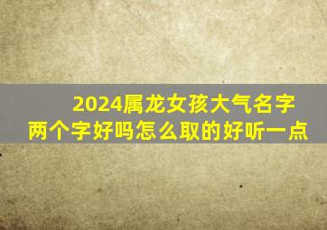 2024属龙女孩大气名字两个字好吗怎么取的好听一点