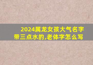 2024属龙女孩大气名字带三点水的,老体字怎么写