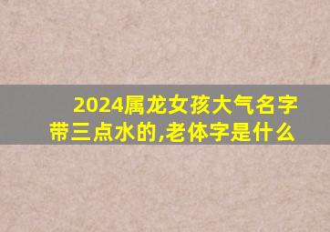 2024属龙女孩大气名字带三点水的,老体字是什么