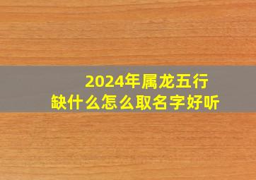 2024年属龙五行缺什么怎么取名字好听