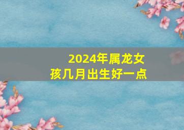 2024年属龙女孩几月出生好一点