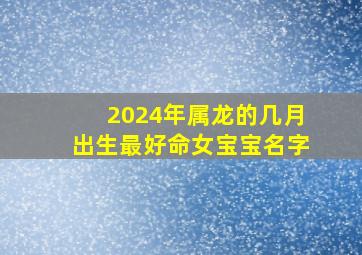 2024年属龙的几月出生最好命女宝宝名字