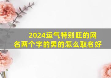 2024运气特别旺的网名两个字的男的怎么取名好