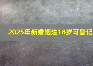 2025年新婚姻法18岁可登记