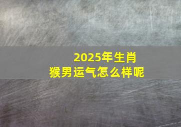 2025年生肖猴男运气怎么样呢