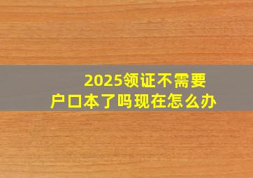 2025领证不需要户口本了吗现在怎么办