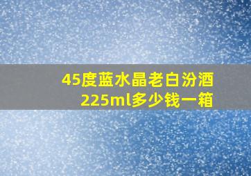 45度蓝水晶老白汾酒225ml多少钱一箱