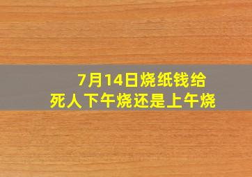 7月14日烧纸钱给死人下午烧还是上午烧