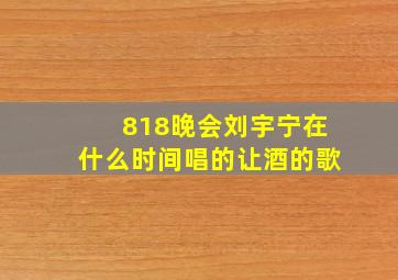 818晚会刘宇宁在什么时间唱的让酒的歌