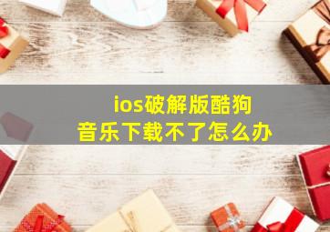 ios破解版酷狗音乐下载不了怎么办