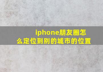 iphone朋友圈怎么定位到别的城市的位置