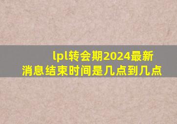 lpl转会期2024最新消息结束时间是几点到几点