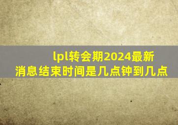 lpl转会期2024最新消息结束时间是几点钟到几点