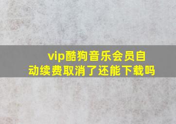 vip酷狗音乐会员自动续费取消了还能下载吗