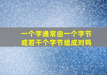 一个字通常由一个字节或若干个字节组成对吗