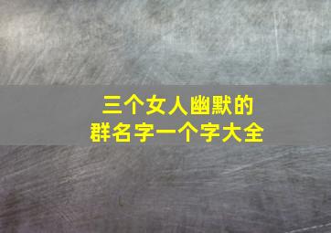 三个女人幽默的群名字一个字大全