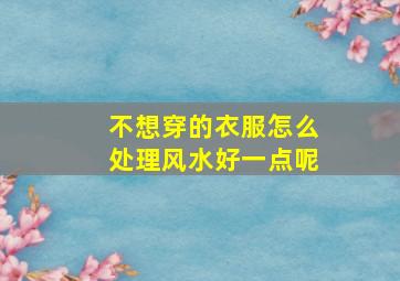 不想穿的衣服怎么处理风水好一点呢