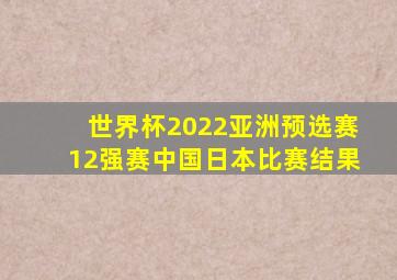 世界杯2022亚洲预选赛12强赛中国日本比赛结果