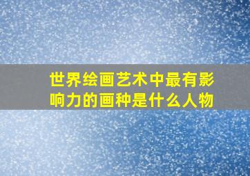 世界绘画艺术中最有影响力的画种是什么人物