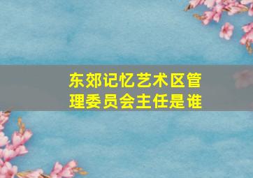 东郊记忆艺术区管理委员会主任是谁