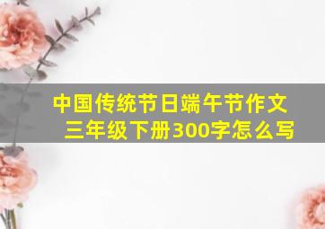 中国传统节日端午节作文三年级下册300字怎么写