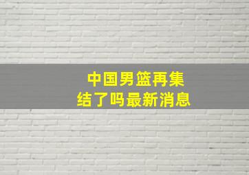 中国男篮再集结了吗最新消息