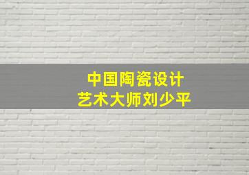 中国陶瓷设计艺术大师刘少平