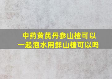 中药黄芪丹参山楂可以一起泡水用鲜山楂可以吗