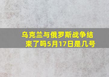 乌克兰与俄罗斯战争结束了吗5月17日是几号