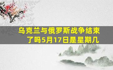 乌克兰与俄罗斯战争结束了吗5月17日是星期几