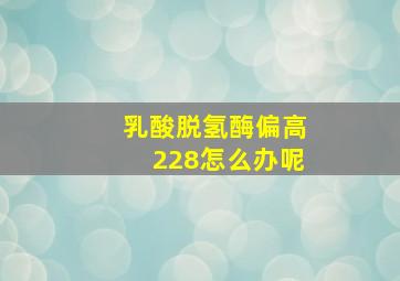 乳酸脱氢酶偏高228怎么办呢