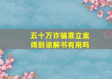 五十万诈骗罪立案得到谅解书有用吗