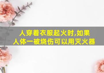 人穿着衣服起火时,如果人体一被烧伤可以用灭火器