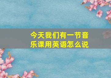 今天我们有一节音乐课用英语怎么说