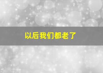 以后我们都老了