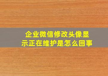 企业微信修改头像显示正在维护是怎么回事