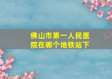 佛山市第一人民医院在哪个地铁站下