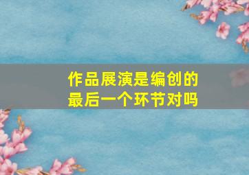 作品展演是编创的最后一个环节对吗