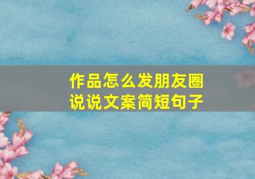 作品怎么发朋友圈说说文案简短句子