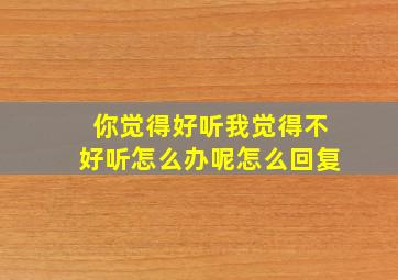 你觉得好听我觉得不好听怎么办呢怎么回复