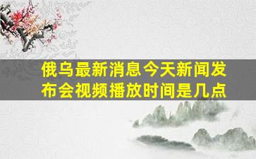 俄乌最新消息今天新闻发布会视频播放时间是几点